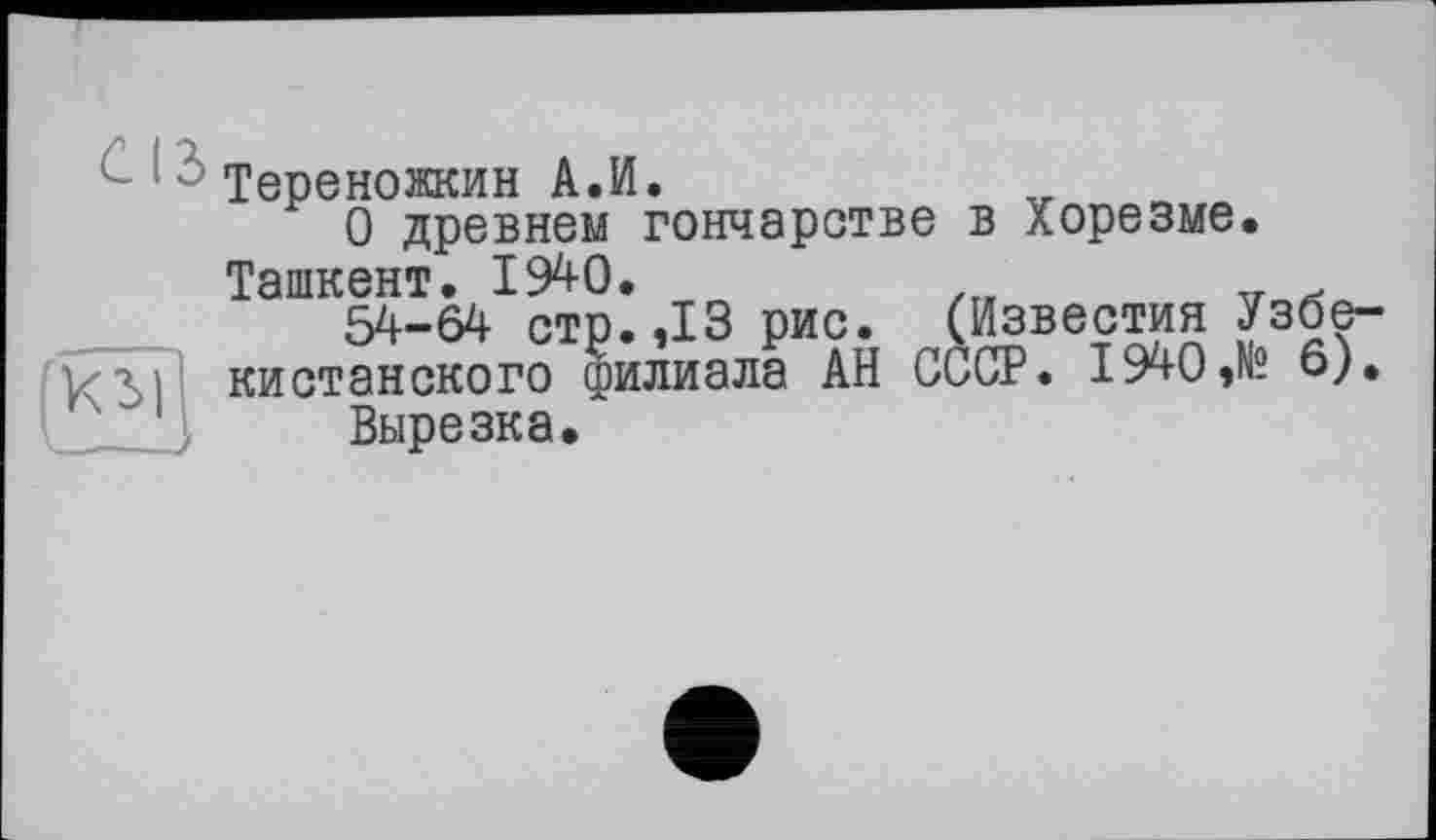 ﻿Тереножкин А.И.
О древнем гончарстве в Хорезме. Ташкент. 19^0.
54-64 стр.,13 рис. (Известия Узбекистанского филиала АН СССР. 1940,№ 6).
Вырезка.